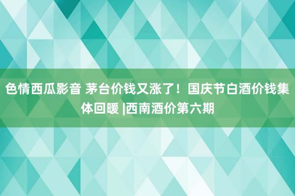 色情西瓜影音 茅台价钱又涨了！国庆节白酒价钱集体回暖 |西南酒价第六期