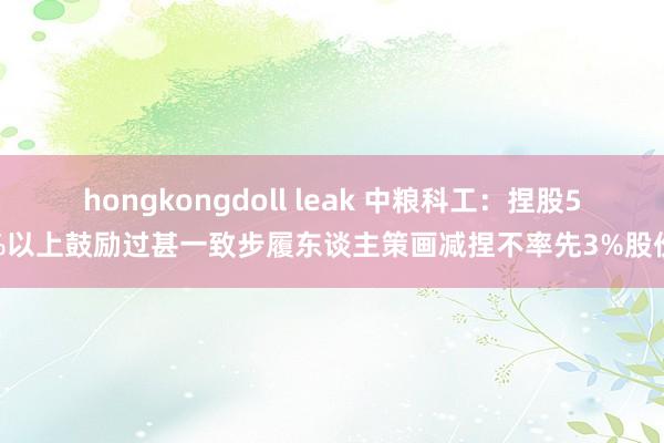 hongkongdoll leak 中粮科工：捏股5%以上鼓励过甚一致步履东谈主策画减捏不率先3%股份