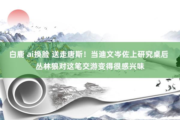 白鹿 ai换脸 送走唐斯！当迪文岑佐上研究桌后 丛林狼对这笔交游变得很感兴味