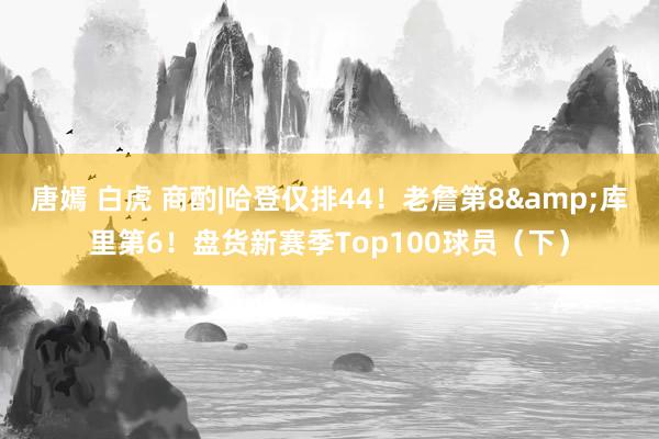 唐嫣 白虎 商酌|哈登仅排44！老詹第8&库里第6！盘货新赛季Top100球员（下）