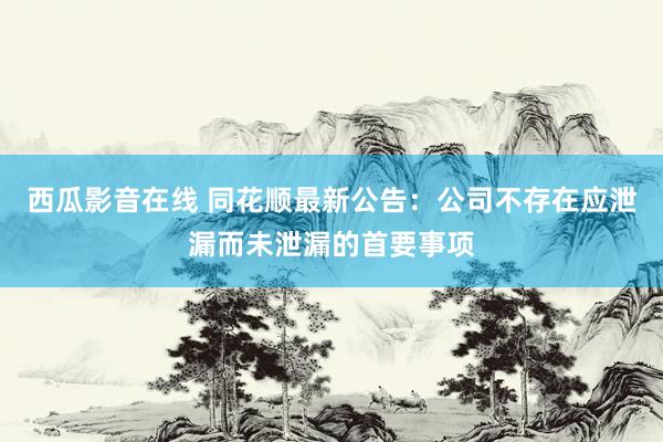 西瓜影音在线 同花顺最新公告：公司不存在应泄漏而未泄漏的首要事项