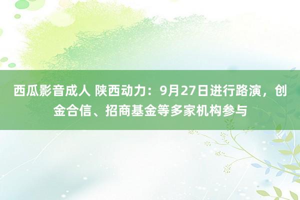 西瓜影音成人 陕西动力：9月27日进行路演，创金合信、招商基金等多家机构参与