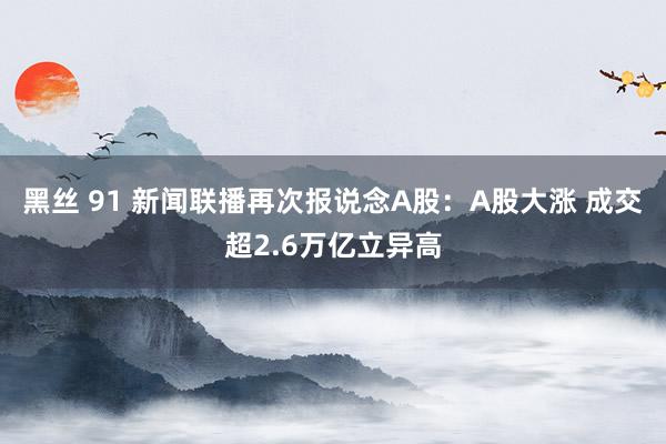 黑丝 91 新闻联播再次报说念A股：A股大涨 成交超2.6万亿立异高