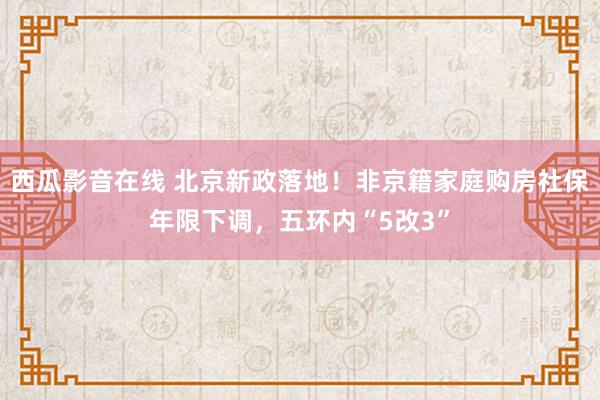 西瓜影音在线 北京新政落地！非京籍家庭购房社保年限下调，五环内“5改3”