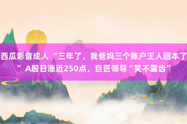 西瓜影音成人 “三年了，我爸妈三个账户王人回本了” A股日涨近250点，巨匠领导“笑不露齿”