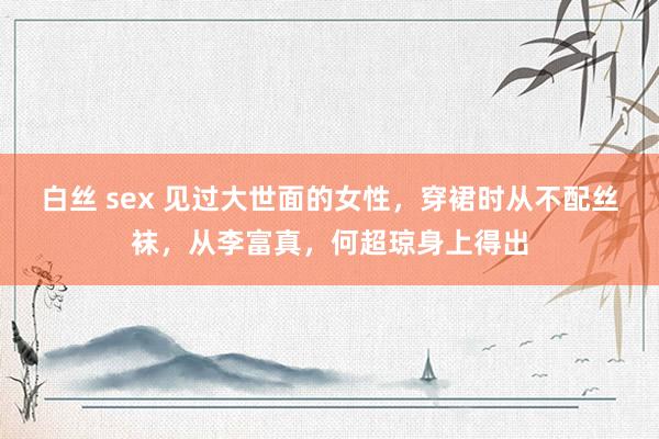 白丝 sex 见过大世面的女性，穿裙时从不配丝袜，从李富真，何超琼身上得出