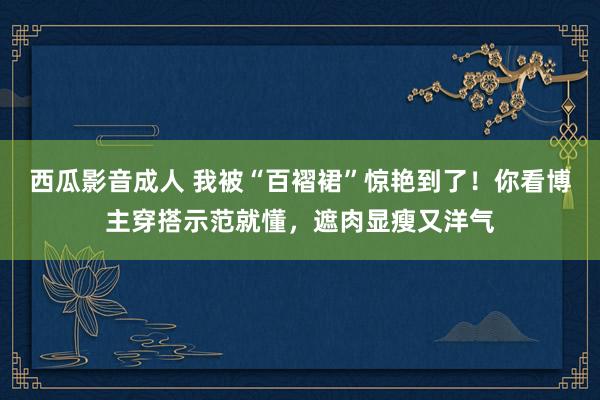 西瓜影音成人 我被“百褶裙”惊艳到了！你看博主穿搭示范就懂，遮肉显瘦又洋气