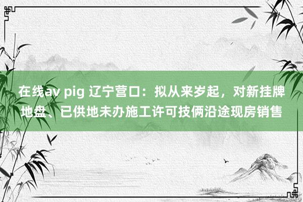 在线av pig 辽宁营口：拟从来岁起，对新挂牌地盘、已供地未办施工许可技俩沿途现房销售