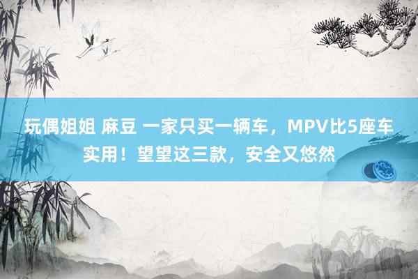 玩偶姐姐 麻豆 一家只买一辆车，MPV比5座车实用！望望这三款，安全又悠然