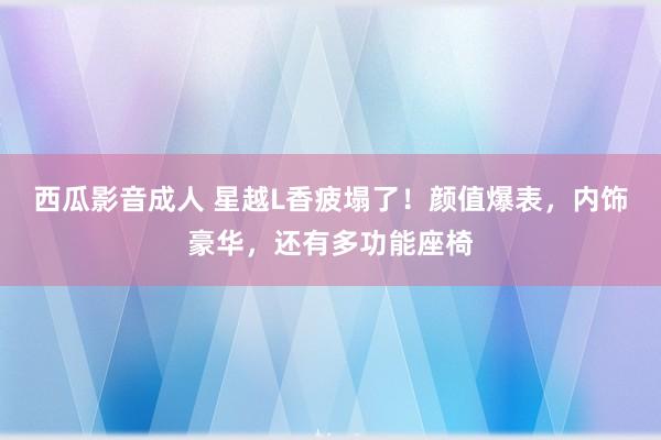 西瓜影音成人 星越L香疲塌了！颜值爆表，内饰豪华，还有多功能座椅