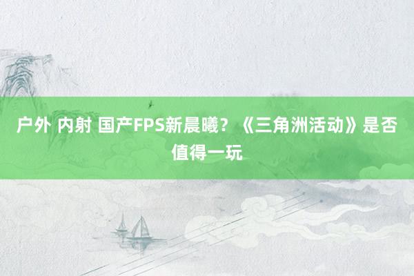 户外 内射 国产FPS新晨曦？《三角洲活动》是否值得一玩