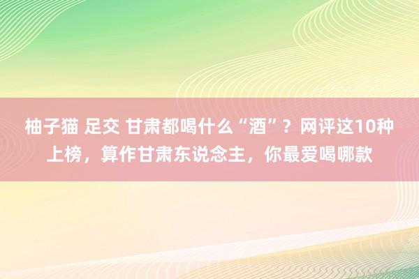 柚子猫 足交 甘肃都喝什么“酒”？网评这10种上榜，算作甘肃东说念主，你最爱喝哪款