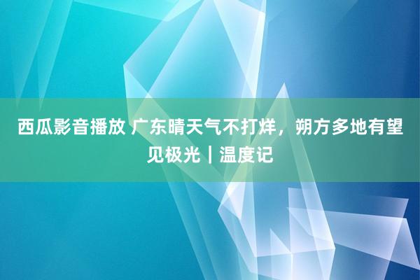 西瓜影音播放 广东晴天气不打烊，朔方多地有望见极光｜温度记