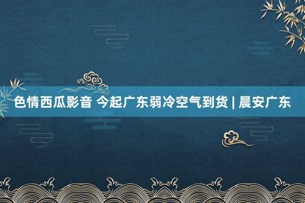 色情西瓜影音 今起广东弱冷空气到货 | 晨安广东