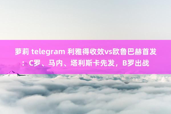 萝莉 telegram 利雅得收效vs欧鲁巴赫首发：C罗、马内、塔利斯卡先发，B罗出战