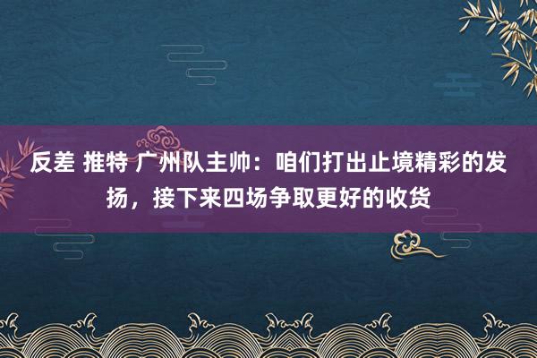 反差 推特 广州队主帅：咱们打出止境精彩的发扬，接下来四场争取更好的收货