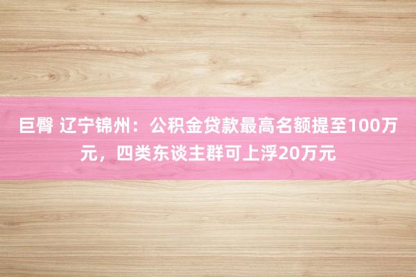 巨臀 辽宁锦州：公积金贷款最高名额提至100万元，四类东谈主群可上浮20万元