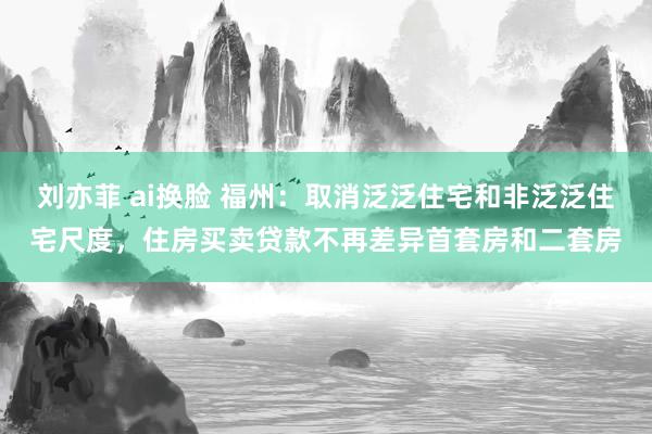 刘亦菲 ai换脸 福州：取消泛泛住宅和非泛泛住宅尺度，住房买卖贷款不再差异首套房和二套房