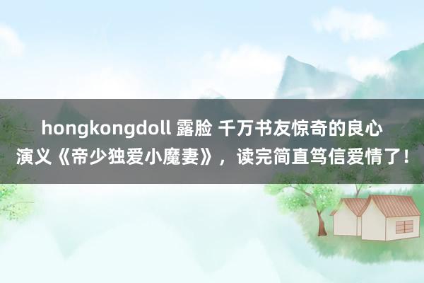 hongkongdoll 露脸 千万书友惊奇的良心演义《帝少独爱小魔妻》，读完简直笃信爱情了！