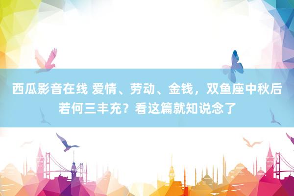 西瓜影音在线 爱情、劳动、金钱，双鱼座中秋后若何三丰充？看这篇就知说念了