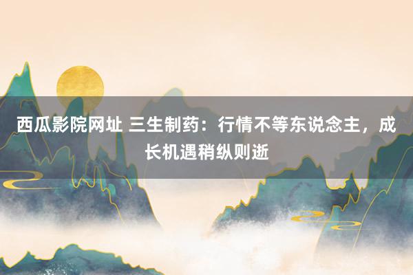 西瓜影院网址 三生制药：行情不等东说念主，成长机遇稍纵则逝