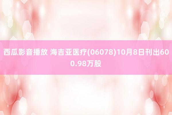 西瓜影音播放 海吉亚医疗(06078)10月8日刊出600.98万股