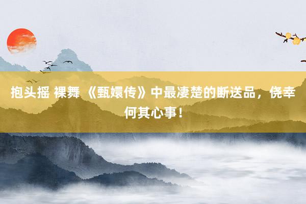 抱头摇 裸舞 《甄嬛传》中最凄楚的断送品，侥幸何其心事！