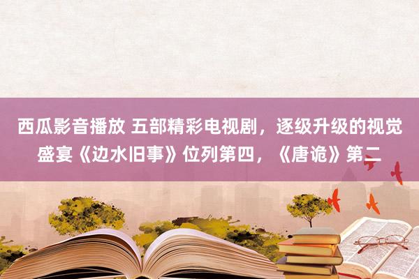 西瓜影音播放 五部精彩电视剧，逐级升级的视觉盛宴《边水旧事》位列第四，《唐诡》第二