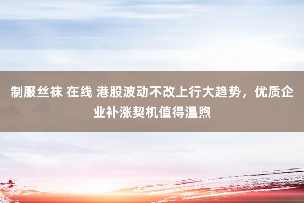 制服丝袜 在线 港股波动不改上行大趋势，优质企业补涨契机值得温煦