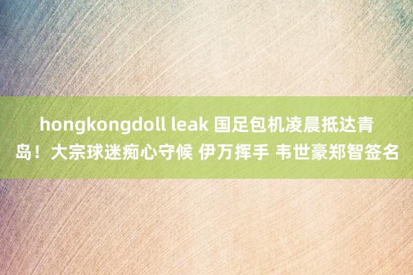 hongkongdoll leak 国足包机凌晨抵达青岛！大宗球迷痴心守候 伊万挥手 韦世豪郑智签名