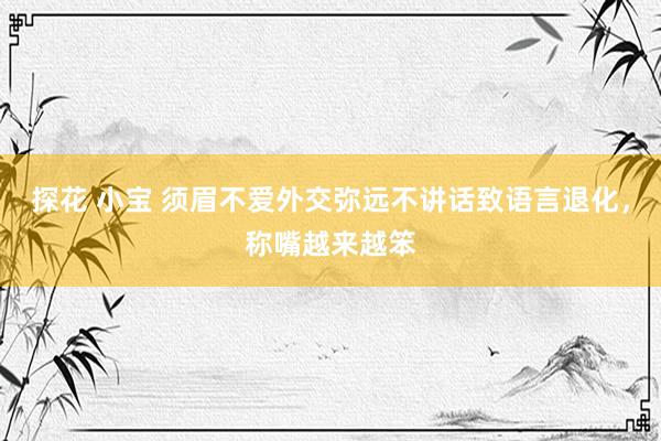 探花 小宝 须眉不爱外交弥远不讲话致语言退化，称嘴越来越笨