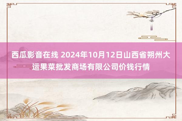 西瓜影音在线 2024年10月12日山西省朔州大运果菜批发商场有限公司价钱行情