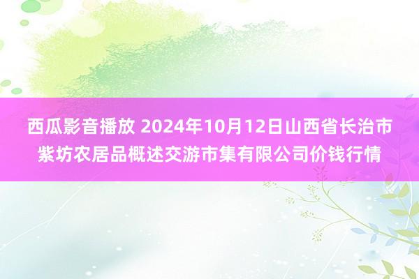 西瓜影音播放 2024年10月12日山西省长治市紫坊农居品概述交游市集有限公司价钱行情