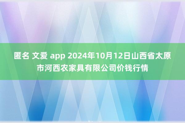 匿名 文爱 app 2024年10月12日山西省太原市河西农家具有限公司价钱行情