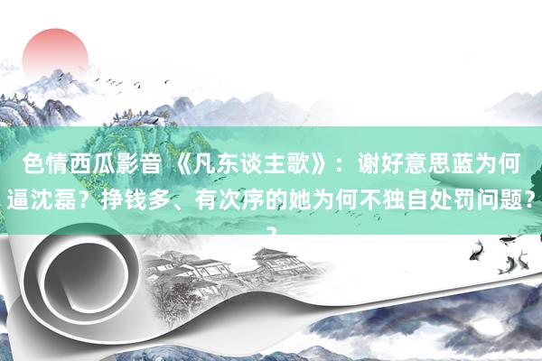 色情西瓜影音 《凡东谈主歌》：谢好意思蓝为何逼沈磊？挣钱多、有次序的她为何不独自处罚问题？