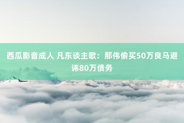 西瓜影音成人 凡东谈主歌：那伟偷买50万良马避讳80万债务