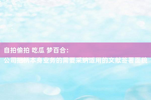 自拍偷拍 吃瓜 梦百合：
公司把柄本身业务的需要采纳适用的文献签署面貌