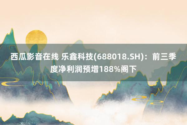 西瓜影音在线 乐鑫科技(688018.SH)：前三季度净利润预增188%阁下