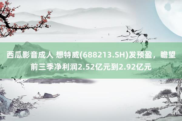 西瓜影音成人 想特威(688213.SH)发预盈，瞻望前三季净利润2.52亿元到2.92亿元