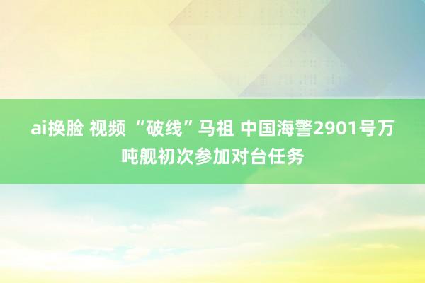 ai换脸 视频 “破线”马祖 中国海警2901号万吨舰初次参加对台任务