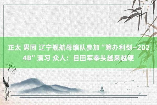 正太 男同 辽宁舰航母编队参加“筹办利剑—2024B”演习 众人：目田军拳头越来越硬