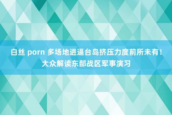 白丝 porn 多场地进逼台岛挤压力度前所未有！大众解读东部战区军事演习