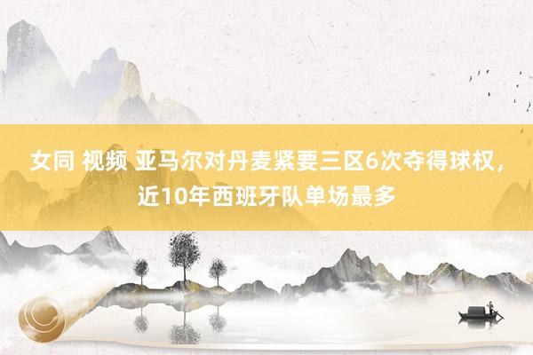 女同 视频 亚马尔对丹麦紧要三区6次夺得球权，近10年西班牙队单场最多