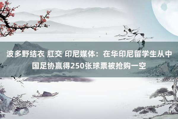 波多野结衣 肛交 印尼媒体：在华印尼留学生从中国足协赢得250张球票被抢购一空