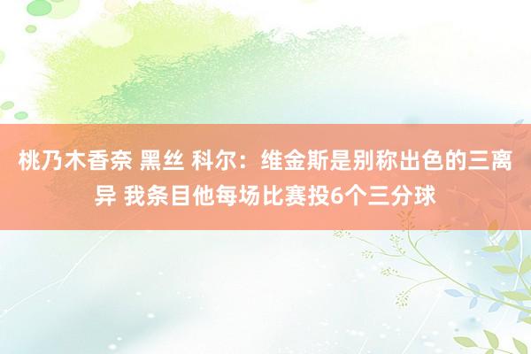 桃乃木香奈 黑丝 科尔：维金斯是别称出色的三离异 我条目他每场比赛投6个三分球