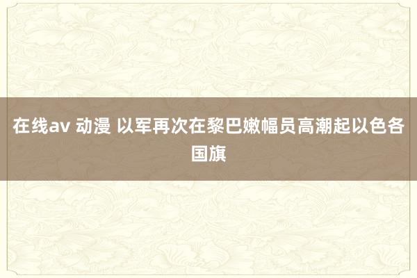 在线av 动漫 以军再次在黎巴嫩幅员高潮起以色各国旗