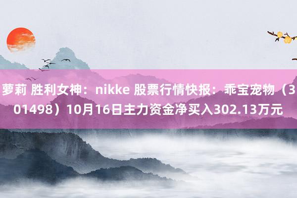 萝莉 胜利女神：nikke 股票行情快报：乖宝宠物（301498）10月16日主力资金净买入302.13万元