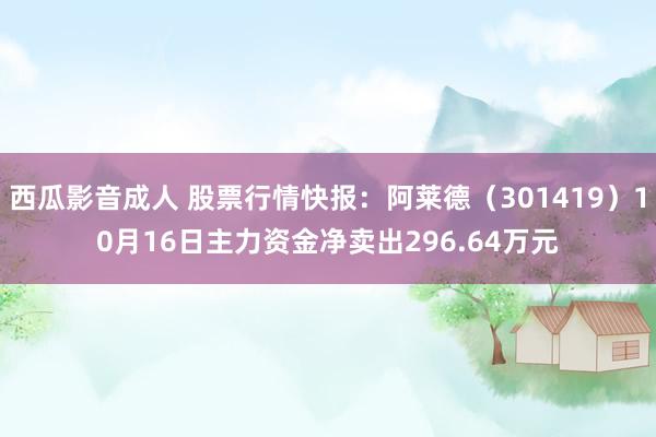 西瓜影音成人 股票行情快报：阿莱德（301419）10月16日主力资金净卖出296.64万元