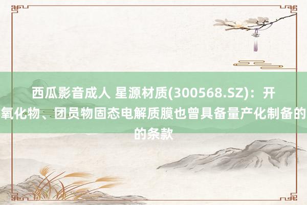 西瓜影音成人 星源材质(300568.SZ)：开辟的氧化物、团员物固态电解质膜也曾具备量产化制备的条款