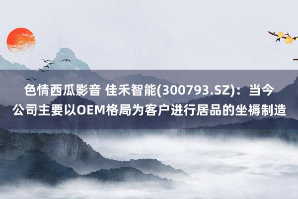 色情西瓜影音 佳禾智能(300793.SZ)：当今公司主要以OEM格局为客户进行居品的坐褥制造